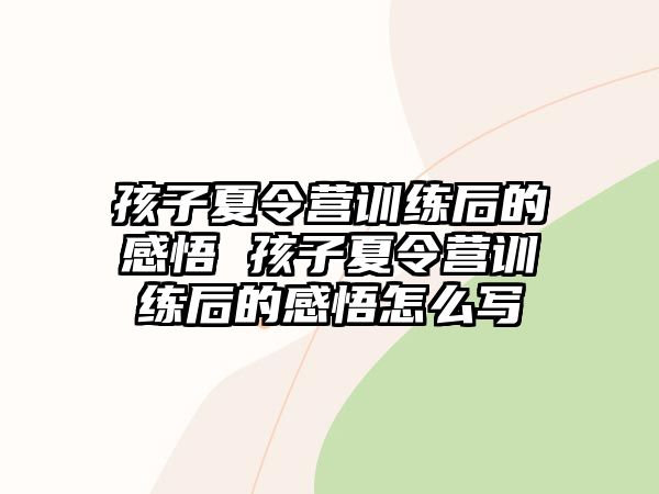 孩子夏令營訓(xùn)練后的感悟 孩子夏令營訓(xùn)練后的感悟怎么寫