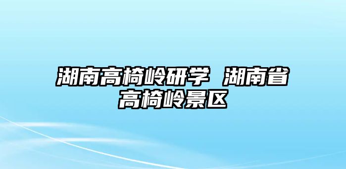 湖南高椅嶺研學(xué) 湖南省高椅嶺景區(qū)