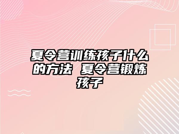 夏令營訓(xùn)練孩子什么的方法 夏令營鍛煉孩子